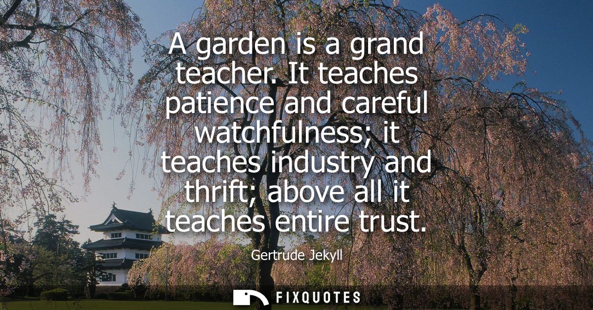 A garden is a grand teacher. It teaches patience and careful watchfulness it teaches industry and thrift above all it te