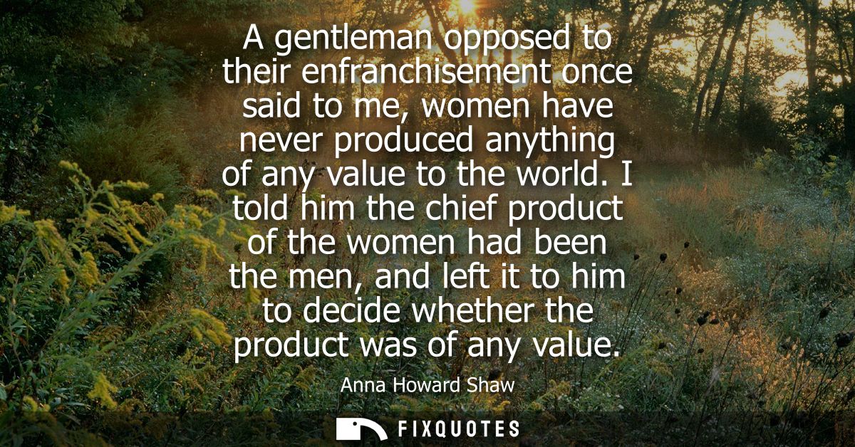 A gentleman opposed to their enfranchisement once said to me, women have never produced anything of any value to the wor