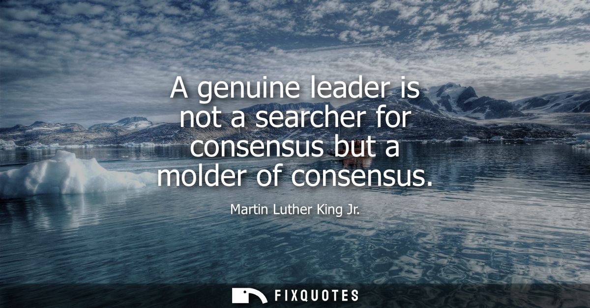 A genuine leader is not a searcher for consensus but a molder of consensus