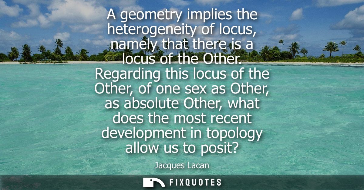 A geometry implies the heterogeneity of locus, namely that there is a locus of the Other. Regarding this locus of the Ot