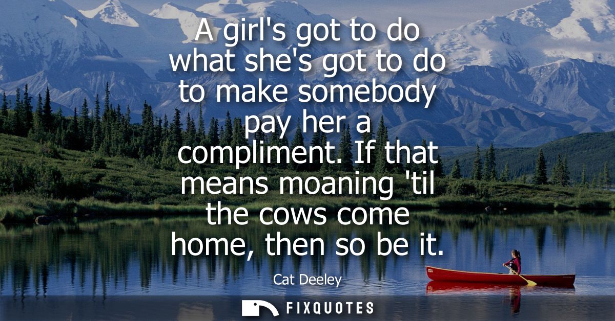 A girls got to do what shes got to do to make somebody pay her a compliment. If that means moaning til the cows come hom