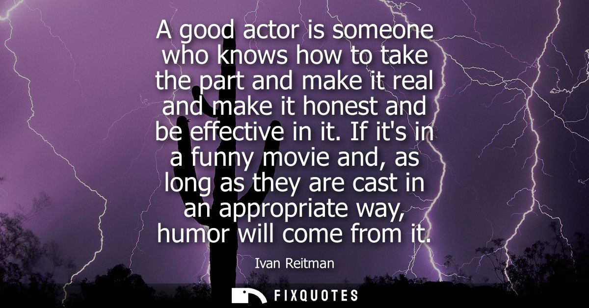 A good actor is someone who knows how to take the part and make it real and make it honest and be effective in it.