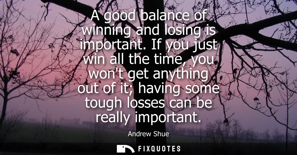 A good balance of winning and losing is important. If you just win all the time, you wont get anything out of it having 