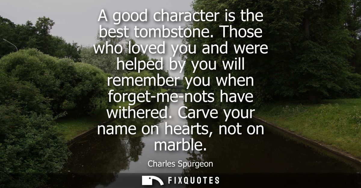 A good character is the best tombstone. Those who loved you and were helped by you will remember you when forget-me-nots