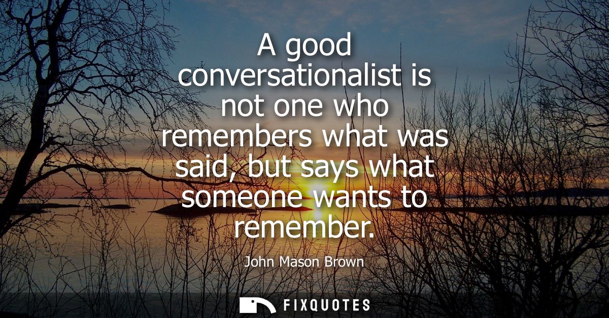 A good conversationalist is not one who remembers what was said, but says what someone wants to remember