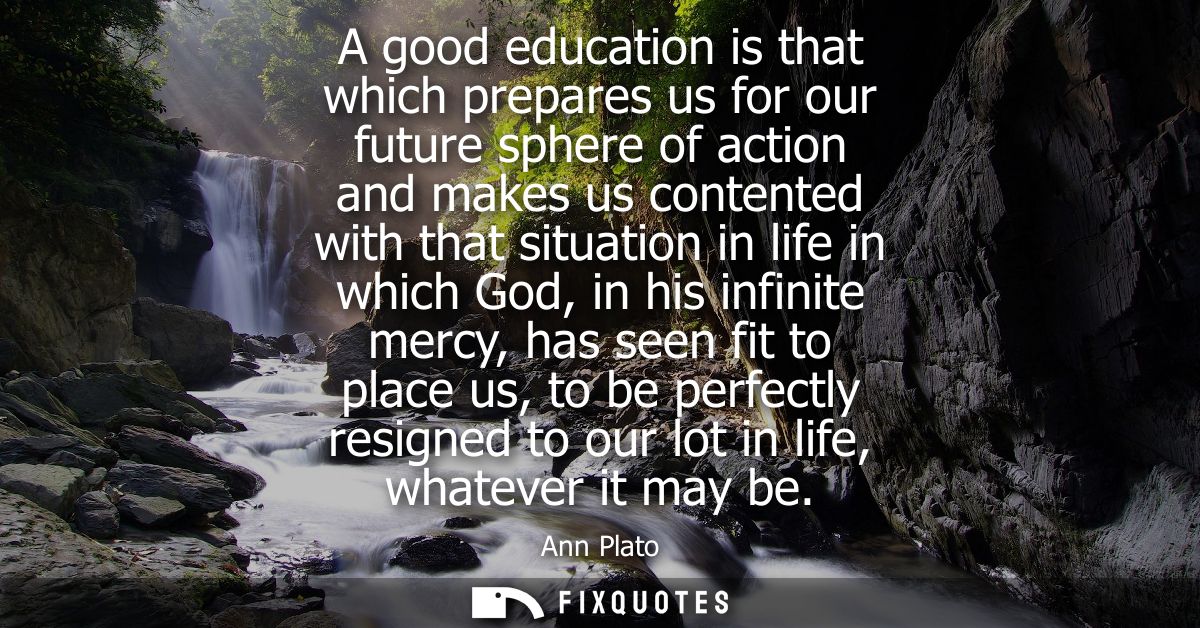 A good education is that which prepares us for our future sphere of action and makes us contented with that situation in