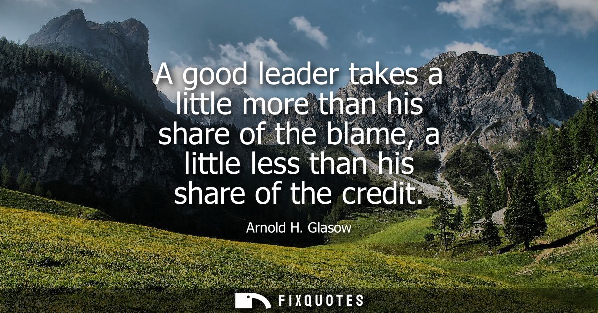 A good leader takes a little more than his share of the blame, a little less than his share of the credit - Arnold H. Gl