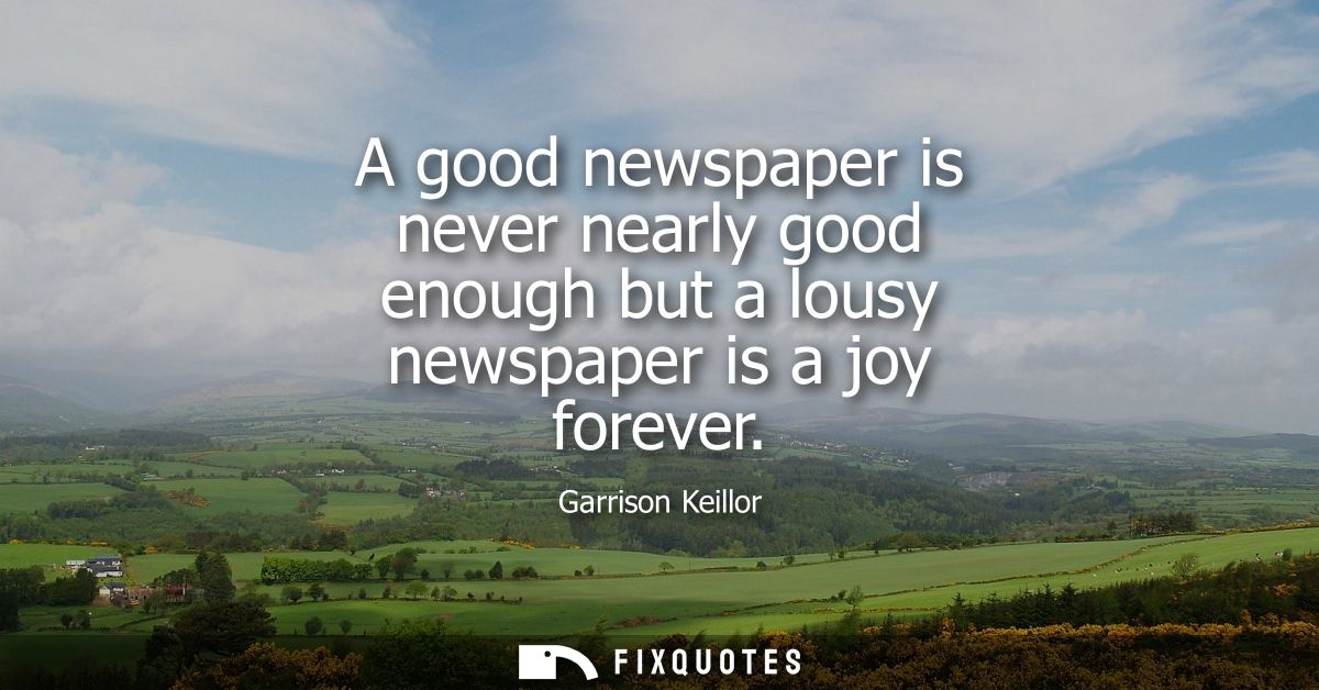 A good newspaper is never nearly good enough but a lousy newspaper is a joy forever