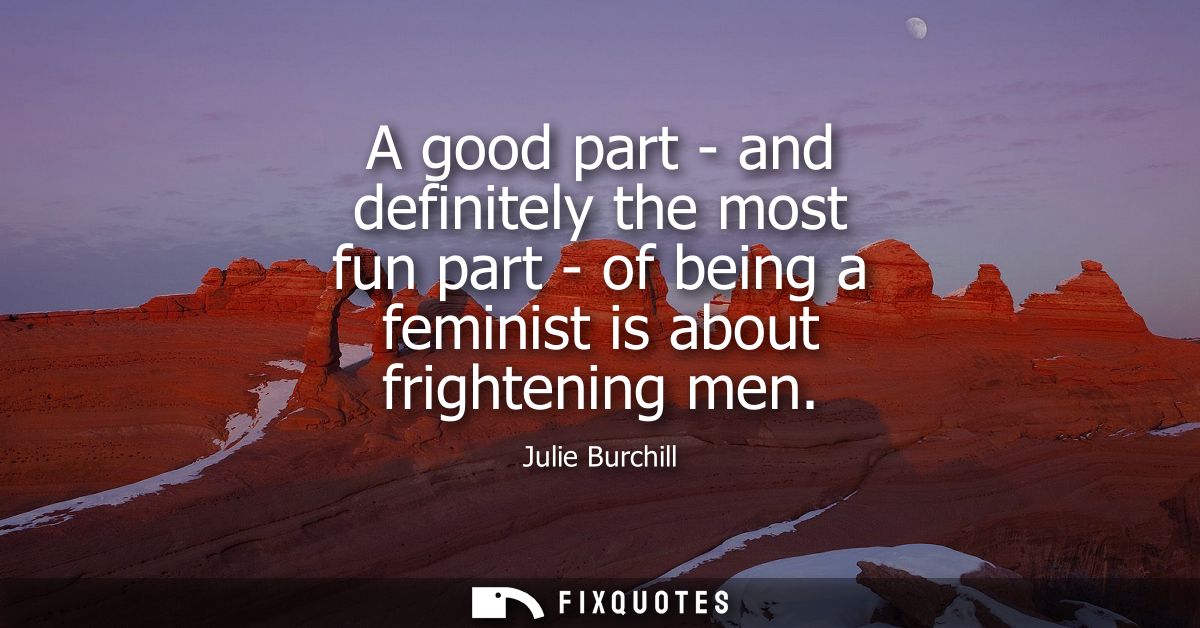 A good part - and definitely the most fun part - of being a feminist is about frightening men