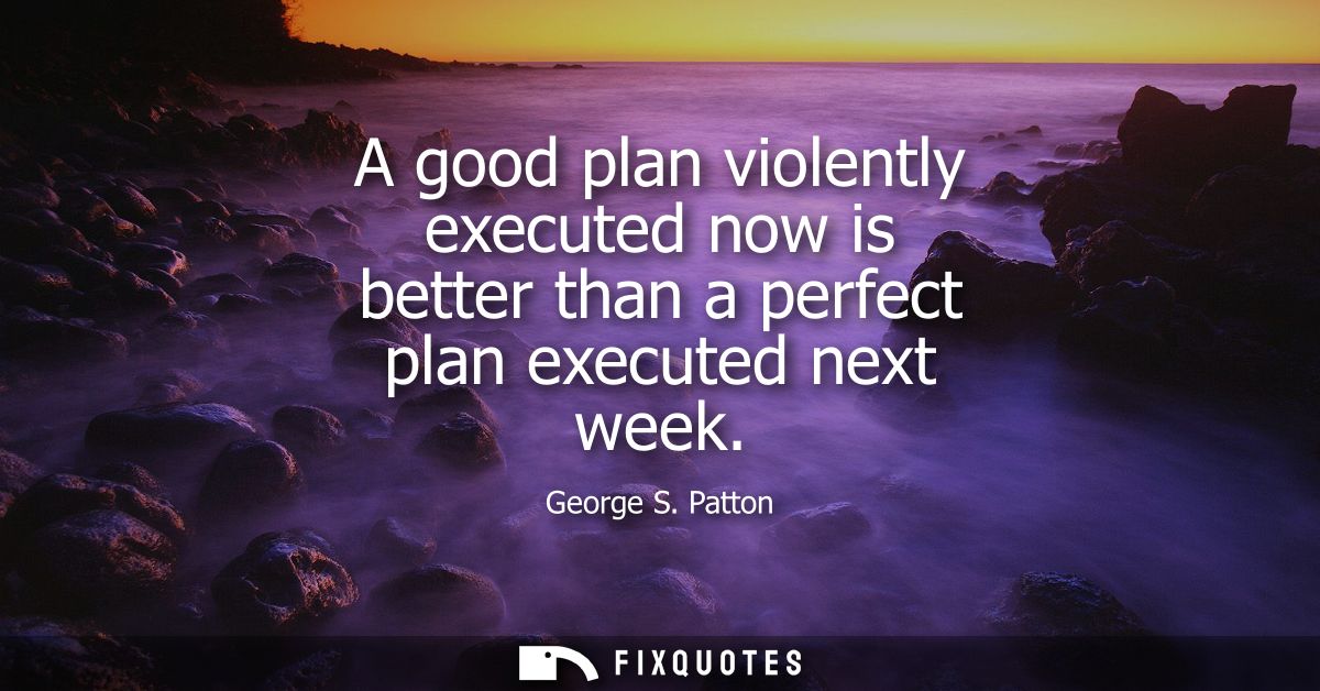 A good plan violently executed now is better than a perfect plan executed next week