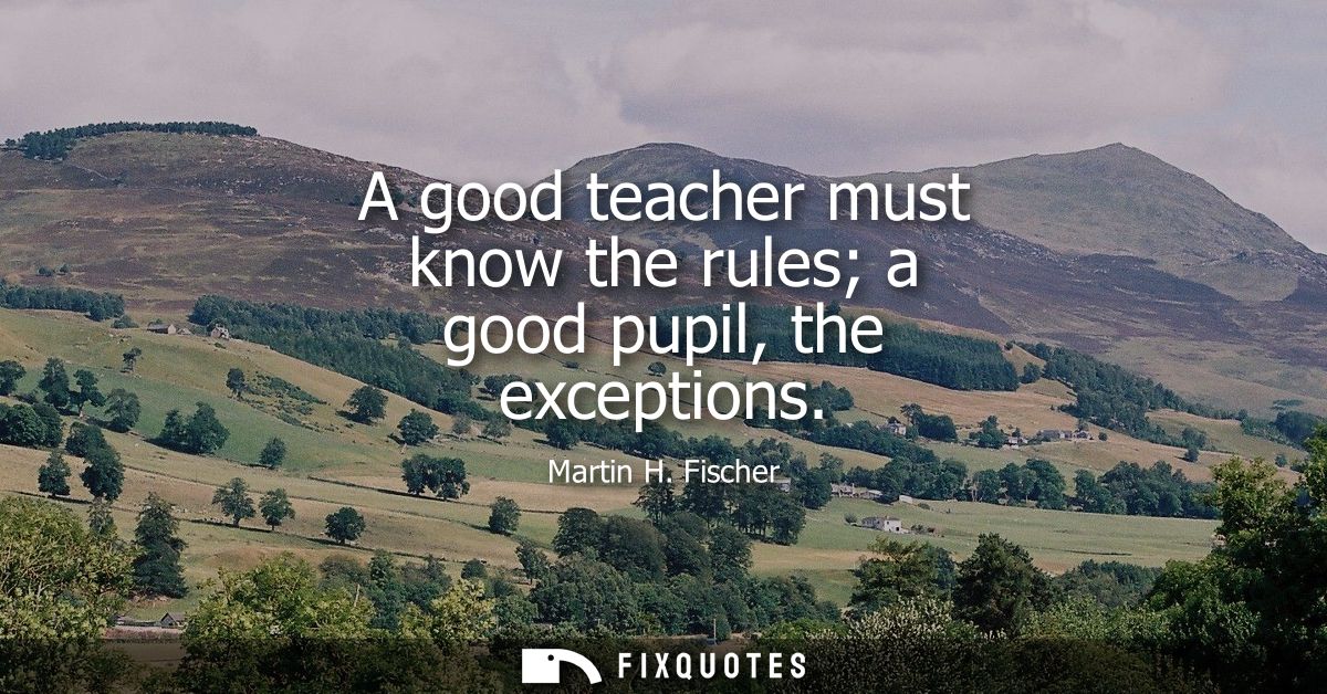 A good teacher must know the rules a good pupil, the exceptions