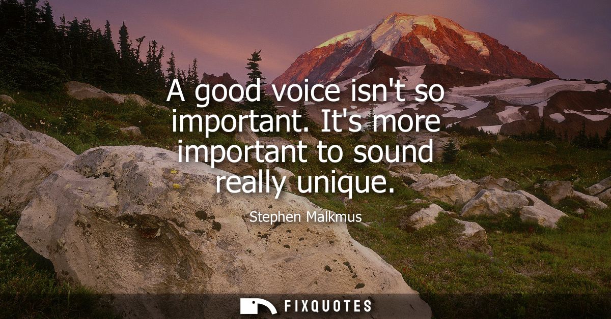 A good voice isnt so important. Its more important to sound really unique