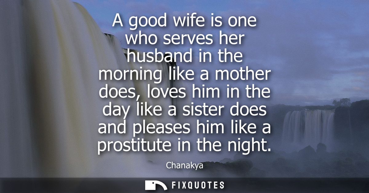 A good wife is one who serves her husband in the morning like a mother does, loves him in the day like a sister does and