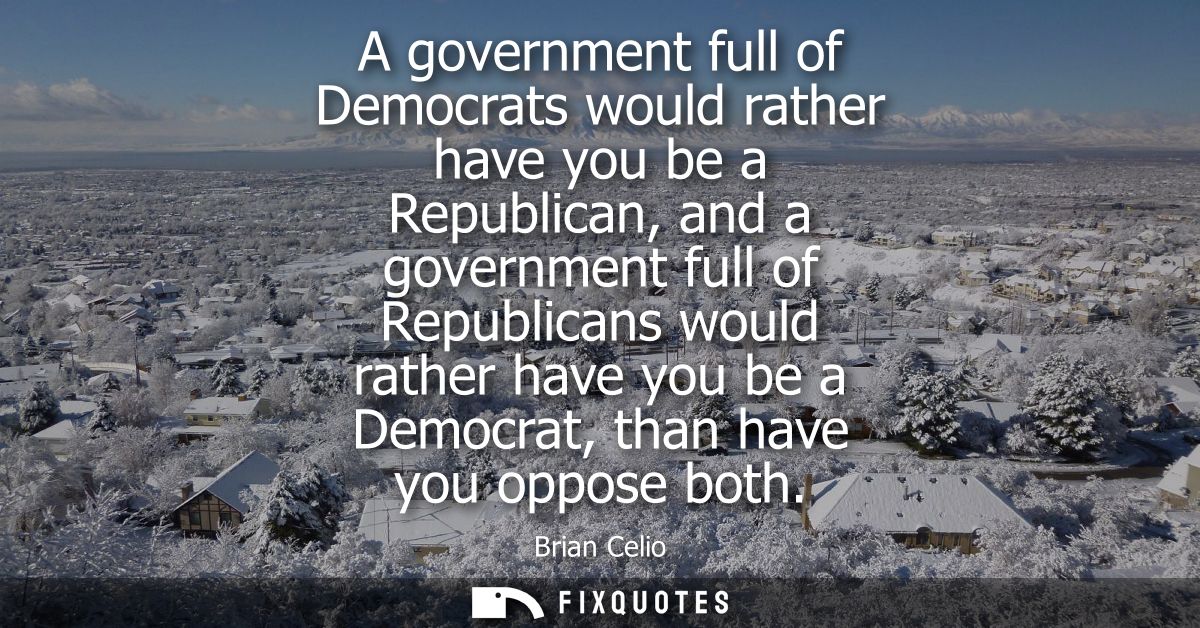 A government full of Democrats would rather have you be a Republican, and a government full of Republicans would rather 