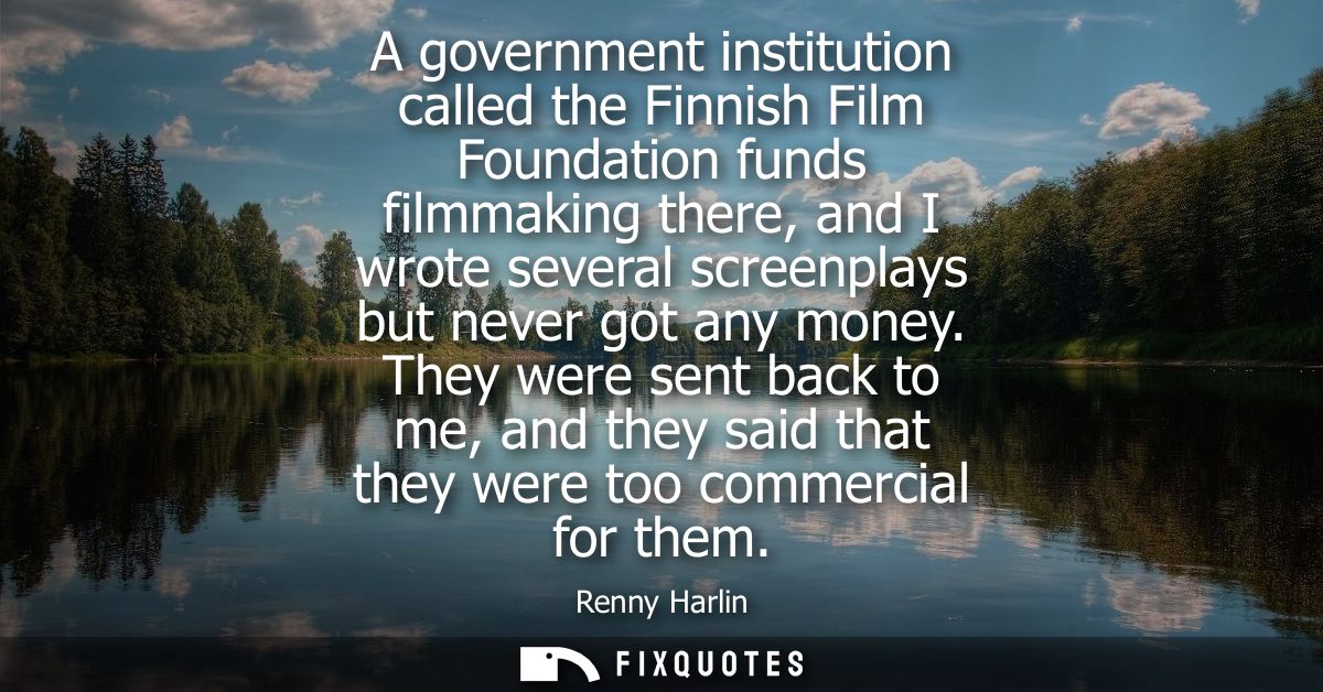 A government institution called the Finnish Film Foundation funds filmmaking there, and I wrote several screenplays but 