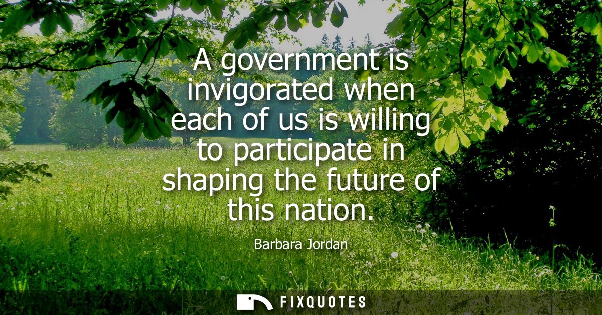 A government is invigorated when each of us is willing to participate in shaping the future of this nation
