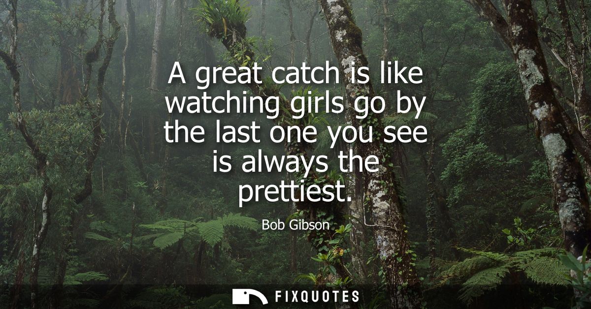 A great catch is like watching girls go by the last one you see is always the prettiest