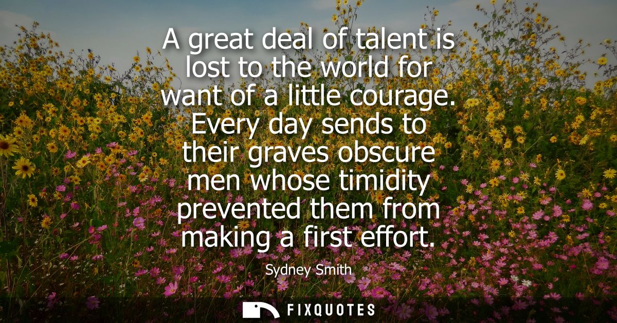 A great deal of talent is lost to the world for want of a little courage. Every day sends to their graves obscure men wh