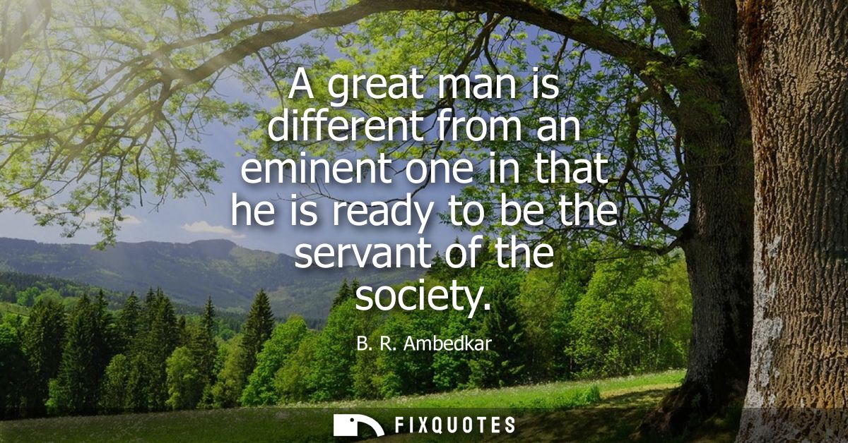 A great man is different from an eminent one in that he is ready to be the servant of the society