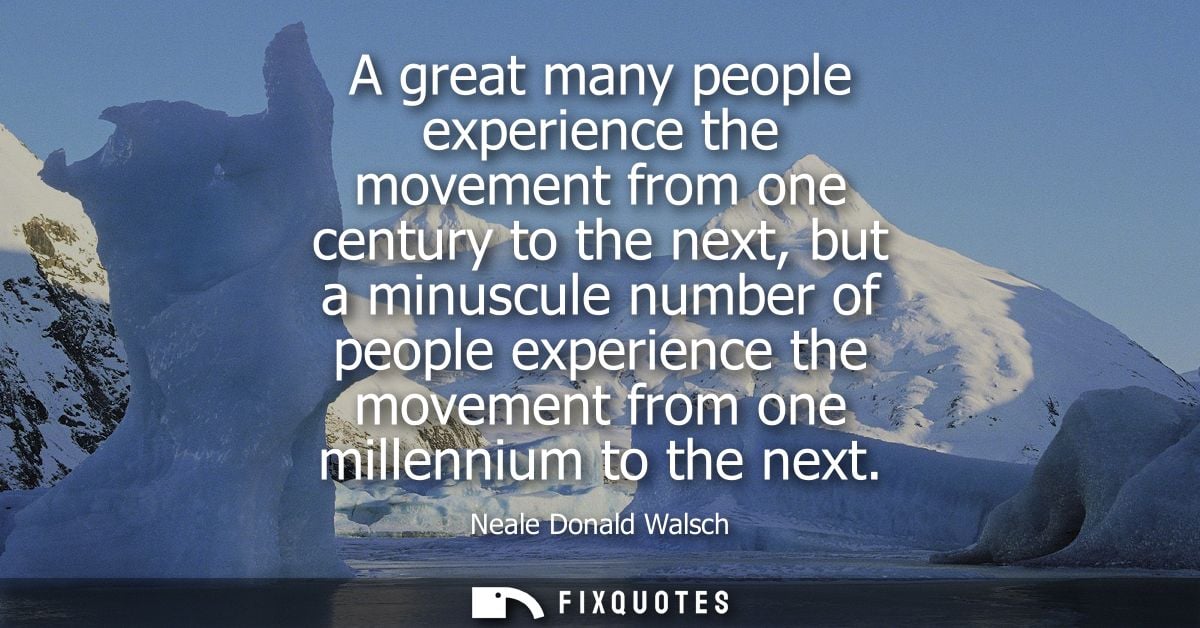 A great many people experience the movement from one century to the next, but a minuscule number of people experience th