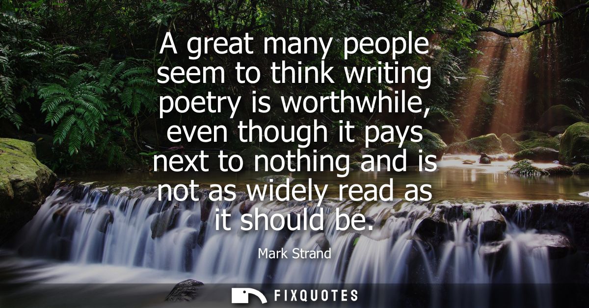 A great many people seem to think writing poetry is worthwhile, even though it pays next to nothing and is not as widely