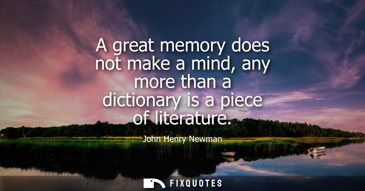 A great memory does not make a mind, any more than a dictionary is a piece of literature