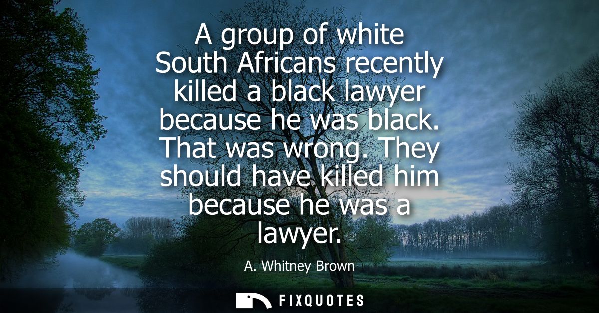 A group of white South Africans recently killed a black lawyer because he was black. That was wrong. They should have ki