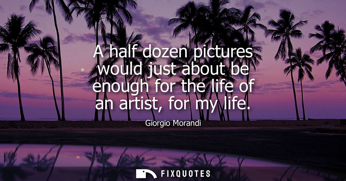 A half dozen pictures would just about be enough for the life of an artist, for my life