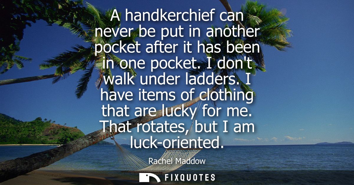 A handkerchief can never be put in another pocket after it has been in one pocket. I dont walk under ladders. I have ite