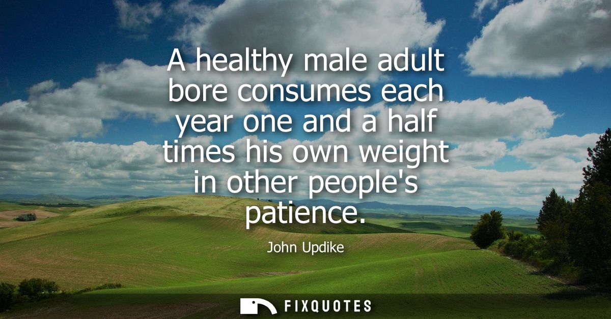 A healthy male adult bore consumes each year one and a half times his own weight in other peoples patience