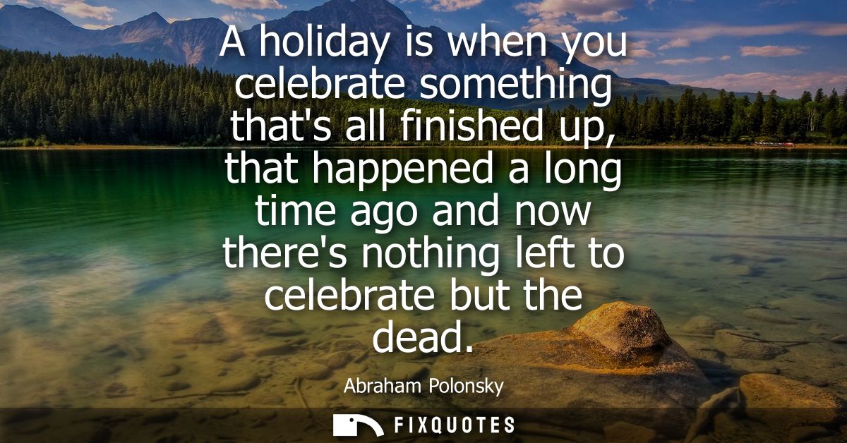 A holiday is when you celebrate something thats all finished up, that happened a long time ago and now theres nothing le