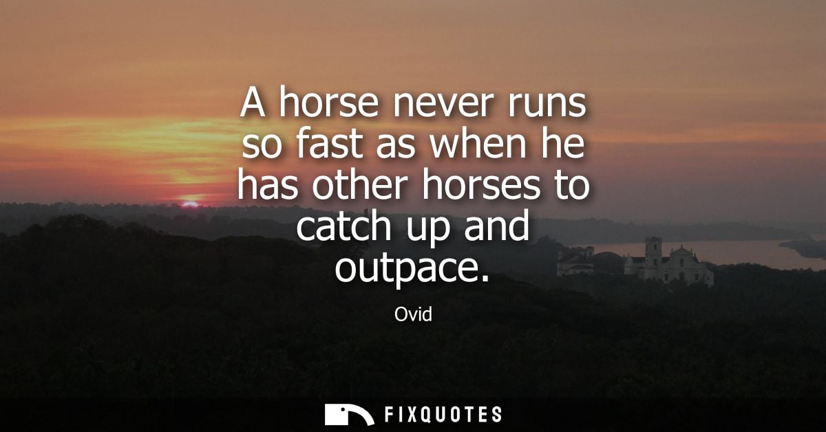 A horse never runs so fast as when he has other horses to catch up and outpace