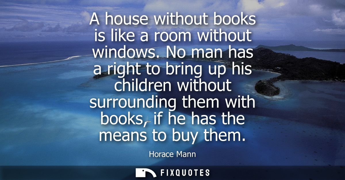 A house without books is like a room without windows. No man has a right to bring up his children without surrounding th