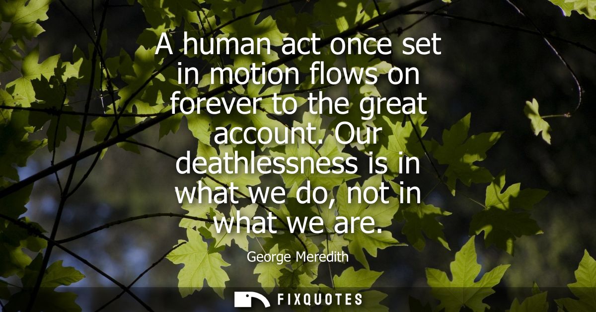 A human act once set in motion flows on forever to the great account. Our deathlessness is in what we do, not in what we