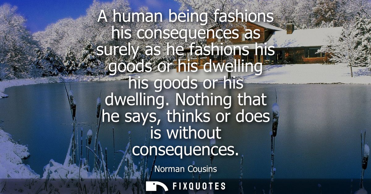 A human being fashions his consequences as surely as he fashions his goods or his dwelling his goods or his dwelling.