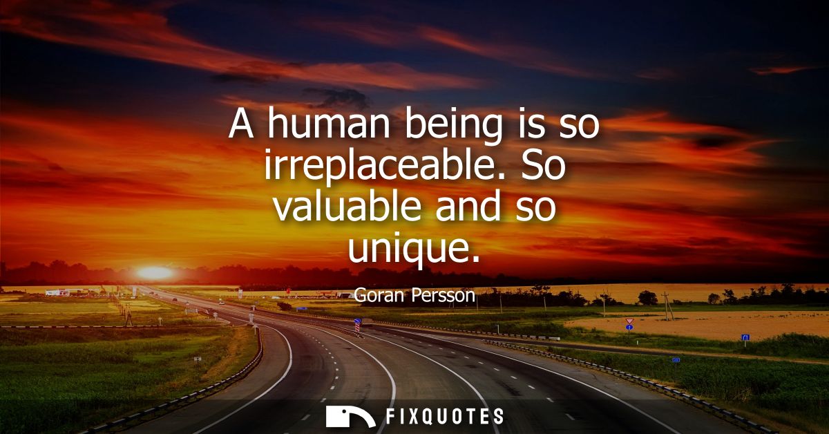 A human being is so irreplaceable. So valuable and so unique
