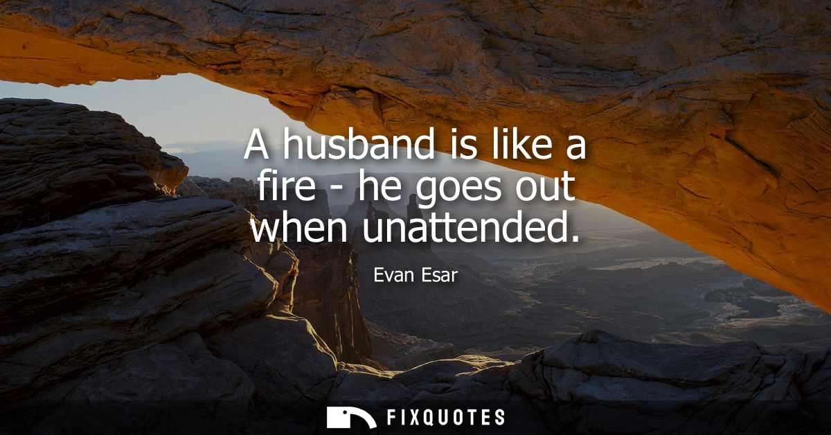 A husband is like a fire - he goes out when unattended