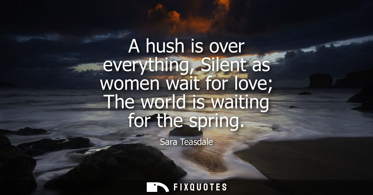 A hush is over everything, Silent as women wait for love The world is waiting for the spring