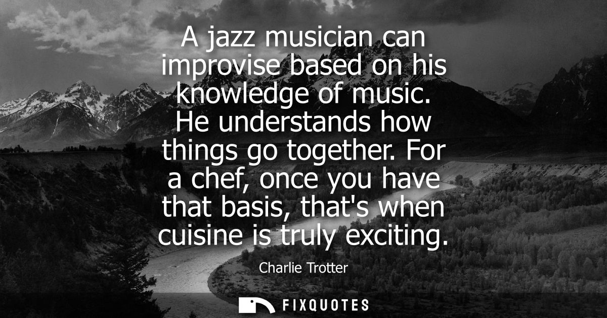A jazz musician can improvise based on his knowledge of music. He understands how things go together.