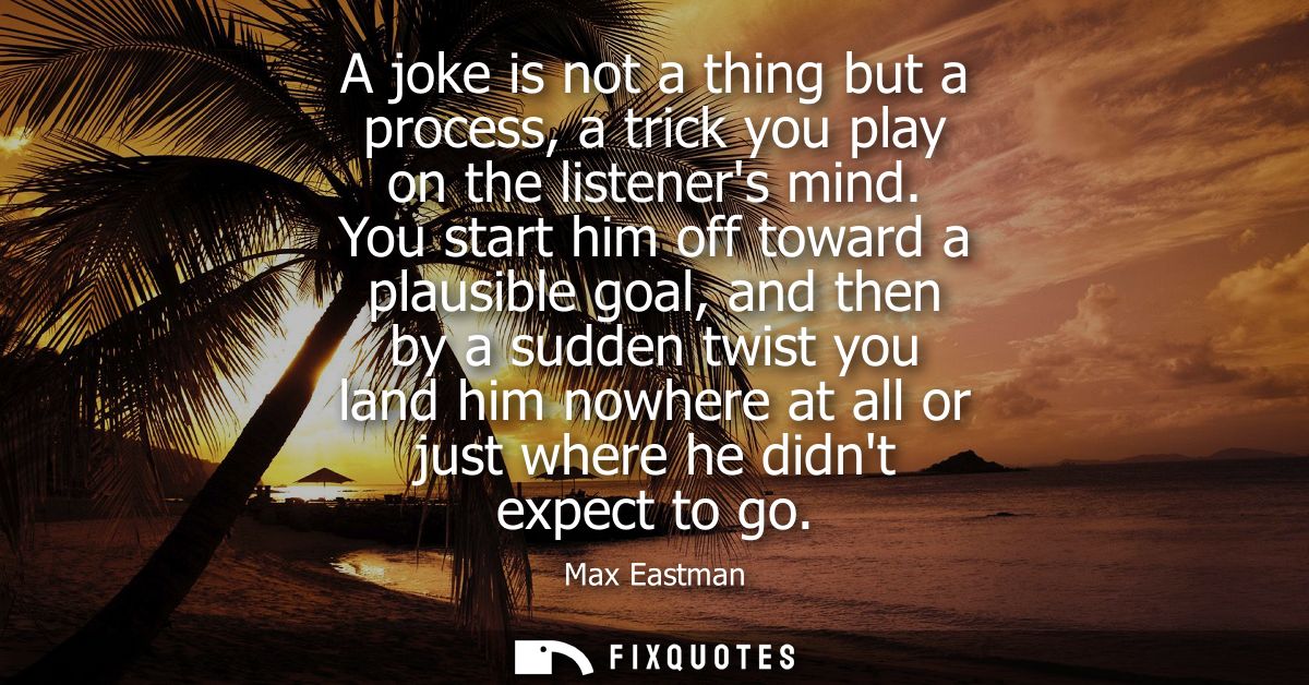A joke is not a thing but a process, a trick you play on the listeners mind. You start him off toward a plausible goal, 