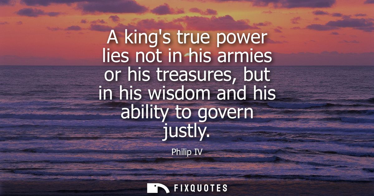 A kings true power lies not in his armies or his treasures, but in his wisdom and his ability to govern justly