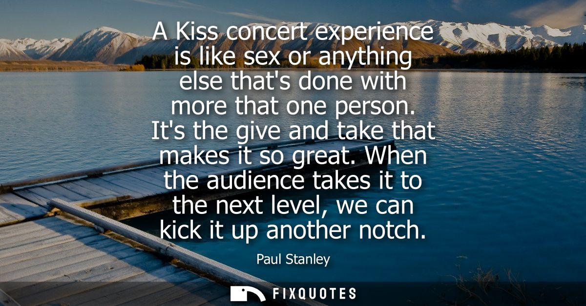 A Kiss concert experience is like sex or anything else thats done with more that one person. Its the give and take that 