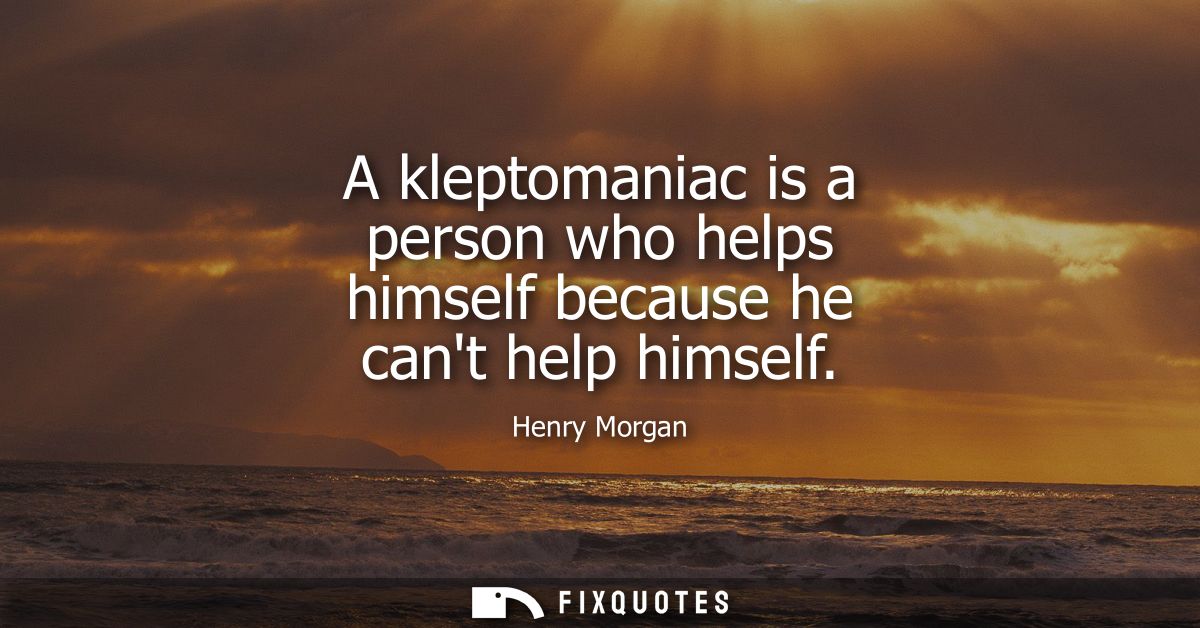 A kleptomaniac is a person who helps himself because he cant help himself