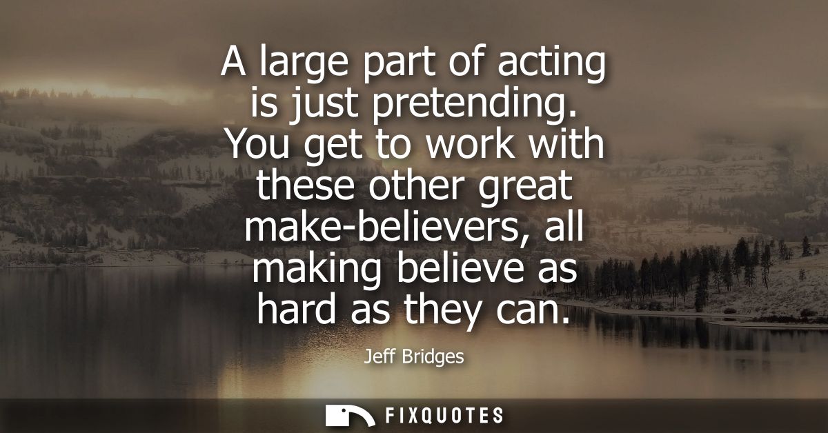 A large part of acting is just pretending. You get to work with these other great make-believers, all making believe as 