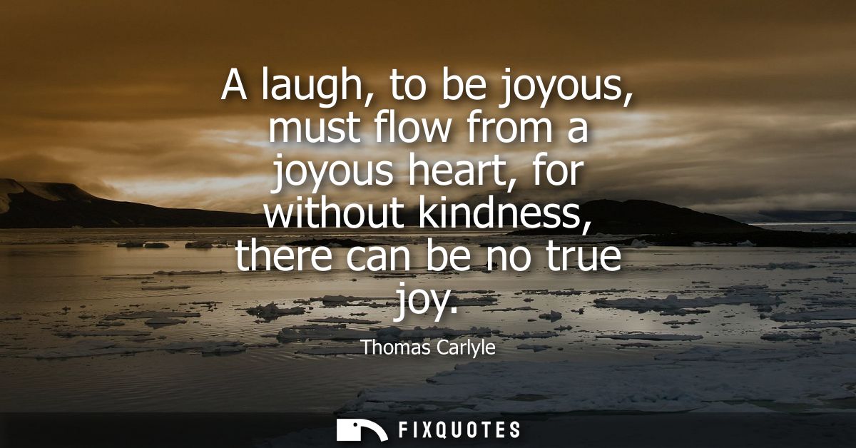 A laugh, to be joyous, must flow from a joyous heart, for without kindness, there can be no true joy