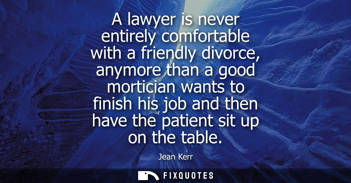 A lawyer is never entirely comfortable with a friendly divorce, anymore than a good mortician wants to finish his job an