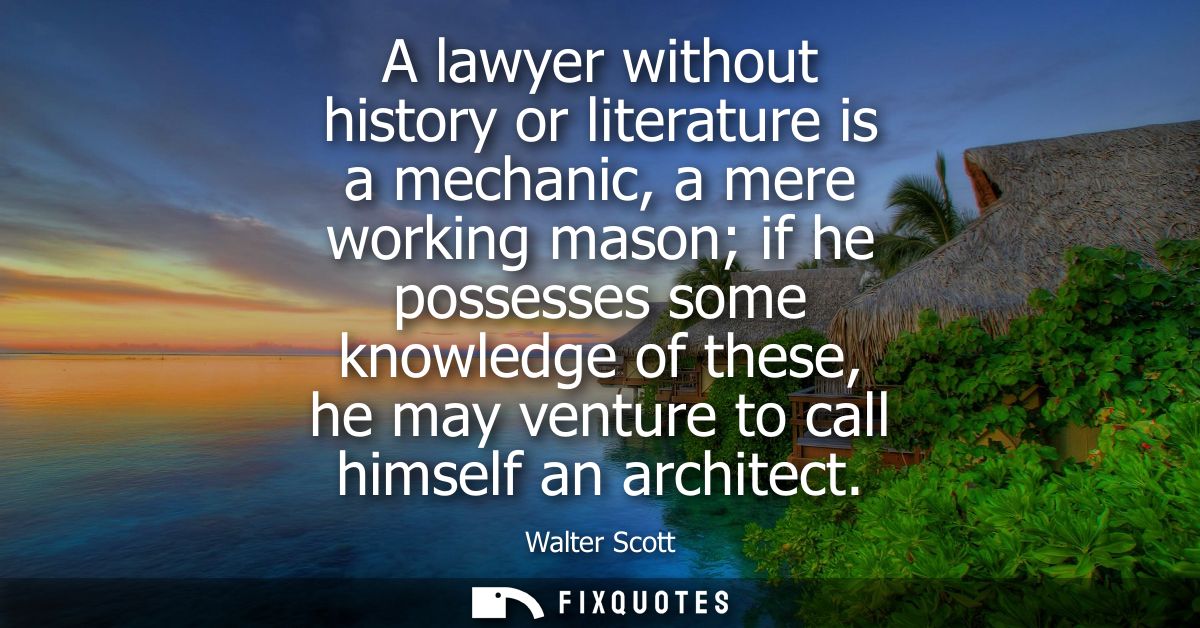 A lawyer without history or literature is a mechanic, a mere working mason if he possesses some knowledge of these, he m