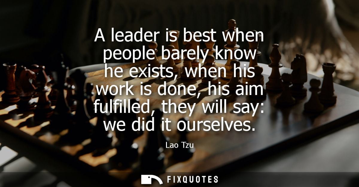A leader is best when people barely know he exists, when his work is done, his aim fulfilled, they will say: we did it o