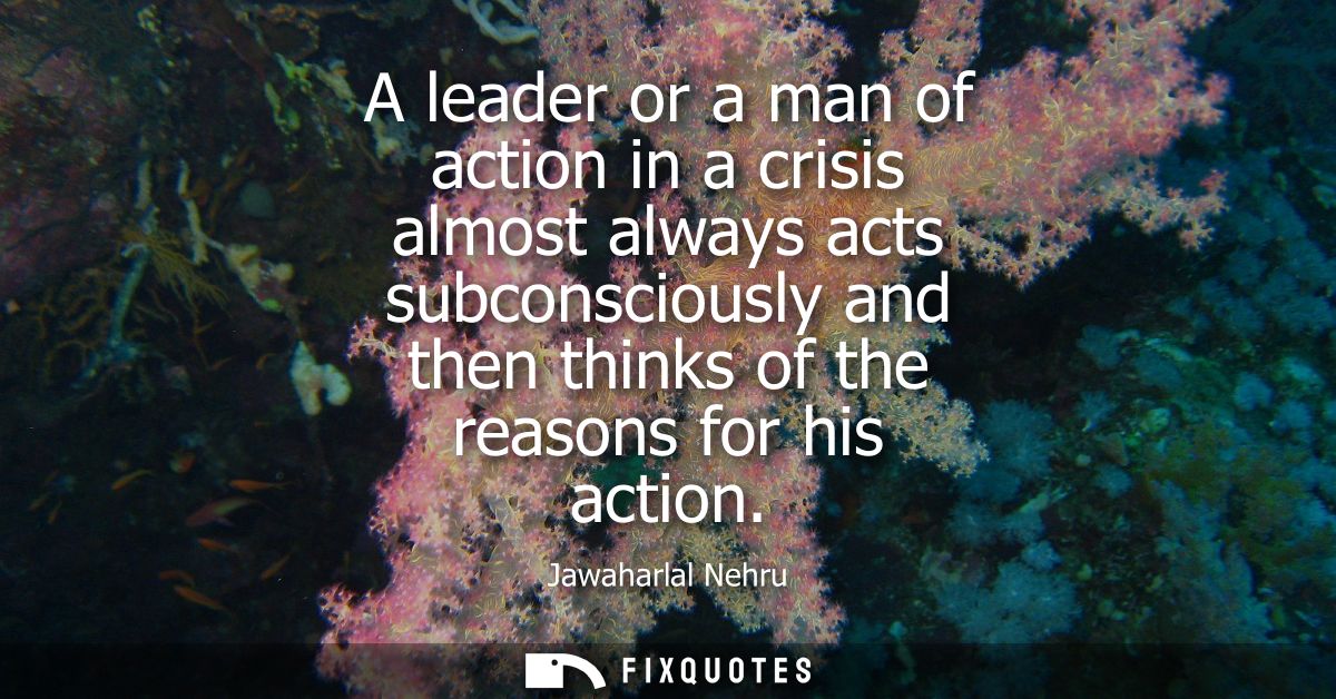 A leader or a man of action in a crisis almost always acts subconsciously and then thinks of the reasons for his action