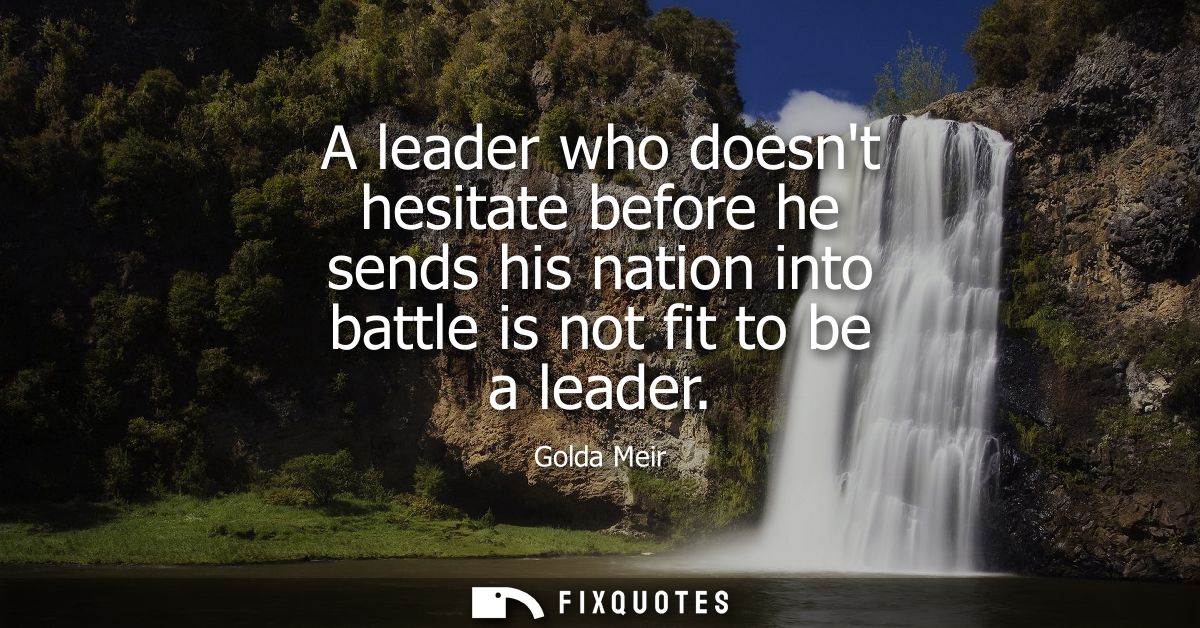 A leader who doesnt hesitate before he sends his nation into battle is not fit to be a leader
